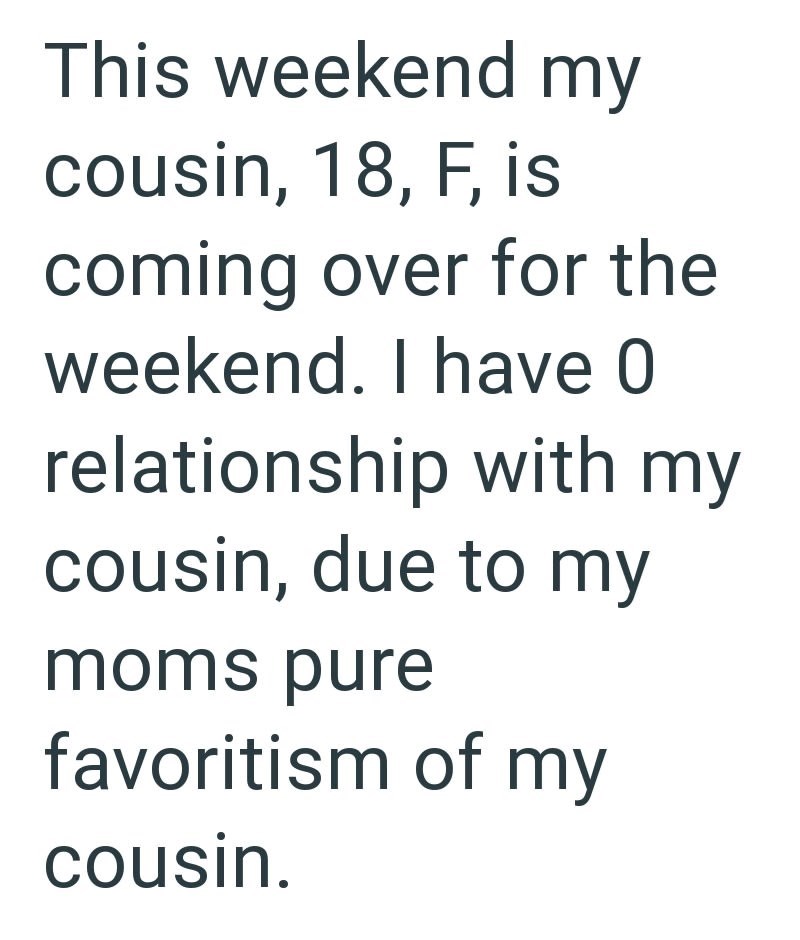 This weekend my cousin, 18, F, is coming over for the weekend. I have 0 relationship with my cousin, due to my moms pure favoritism of my cousin.