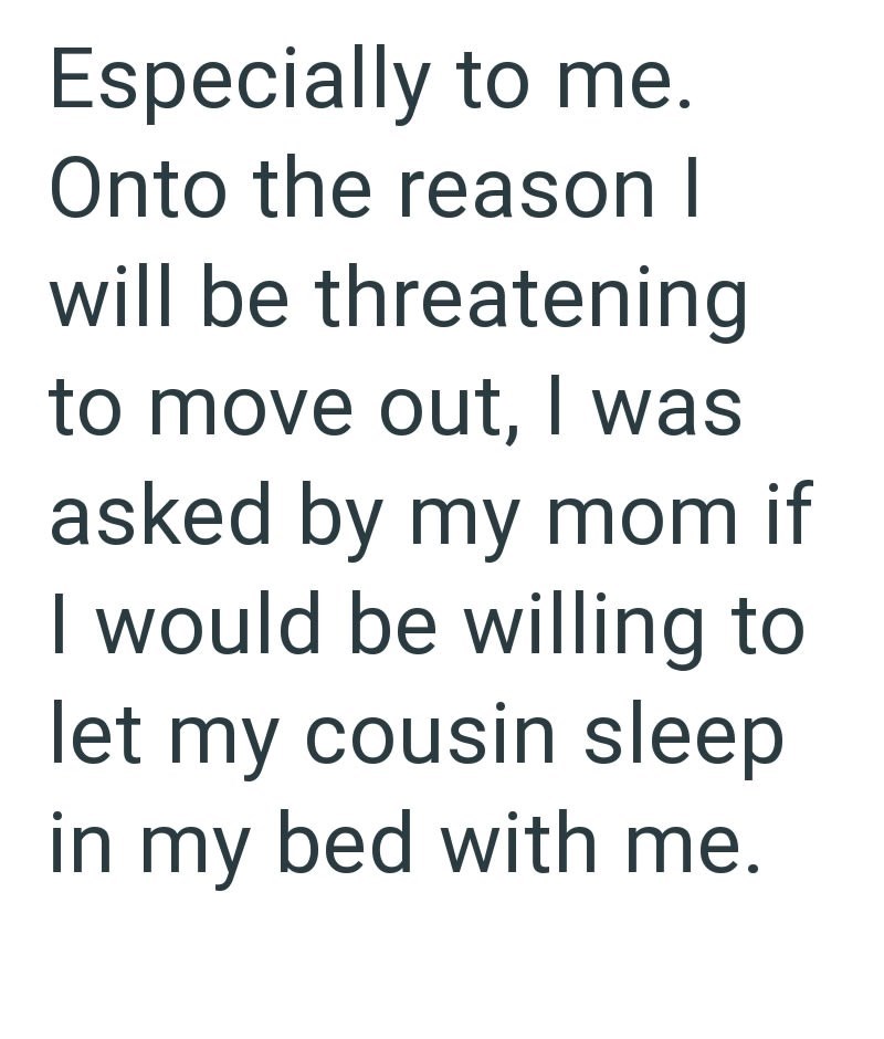 Especially to me. Onto the reason I will be threatening to move out, I was asked by my mom if I would be willing to let my cousin sleep in my bed with me.