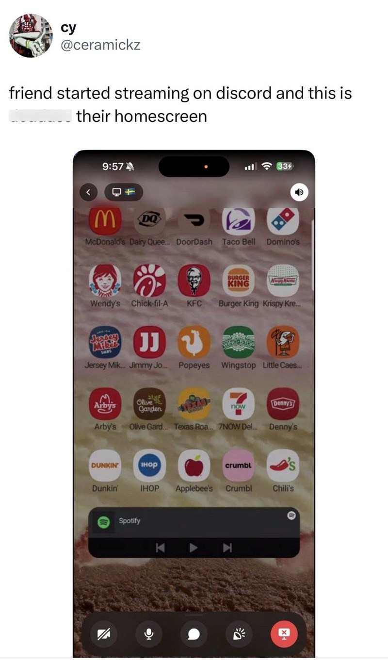 cy @ceramickz friend started streaming on discord and this is their homescreen 9:57 < + M DQ יון 334 McDonald's Dairy Quee... DoorDash Taco Bell Domino's BURGER KING Wendy's Chick-fil-A KFC Burger King Krispy Kre... D Jersey Mike SUBS JJ WING STOP Jersey Mik... Jimmy Jo... Popeyes Wingstop Little Caes... Arbys Olive Ganden Arby's EXAS now Denny's Olive Gard... Texas Roa... 7NOW Del... Denny's DUNKIN' ІнОр crumbl S Dunkin' IHOP Applebee's Crumbl Chili's Spotify