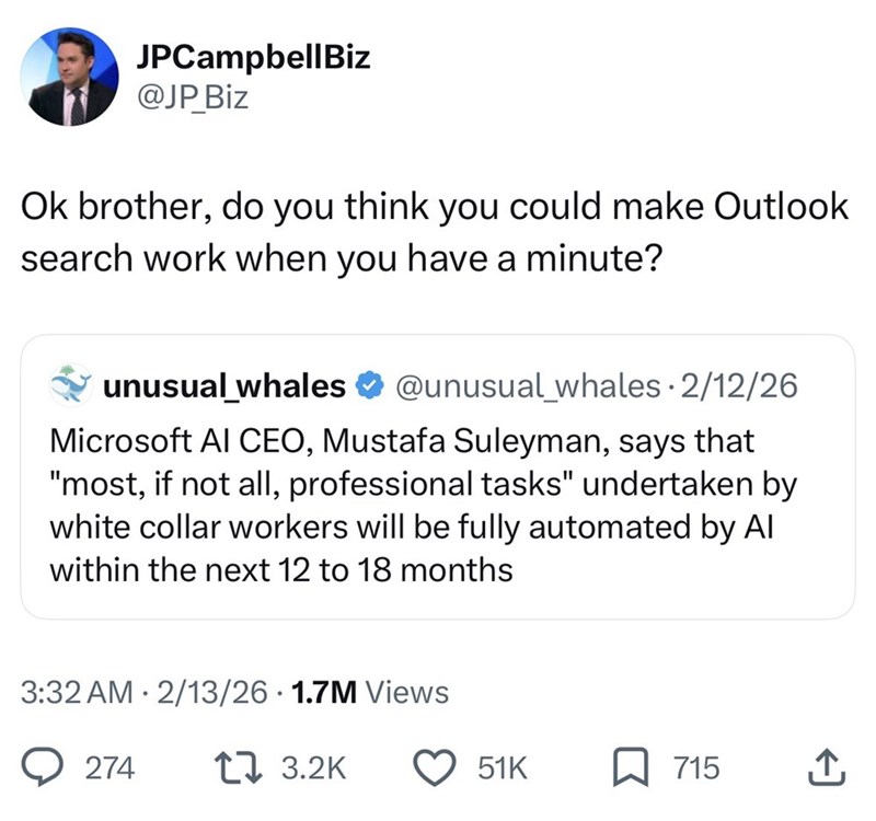JPCampbellBiz @JP Biz Ok brother, do you think you could make Outlook search work when you have a minute? unusual_whales @unusual_whales 2/12/26 Microsoft AI CEO, Mustafa Suleyman, says that "most, if not all, professional tasks" undertaken by white collar workers will be fully automated by Al within the next 12 to 18 months 3:32 AM 2/13/26 1.7M Views 274 17 3.2K 51K 715 ↑