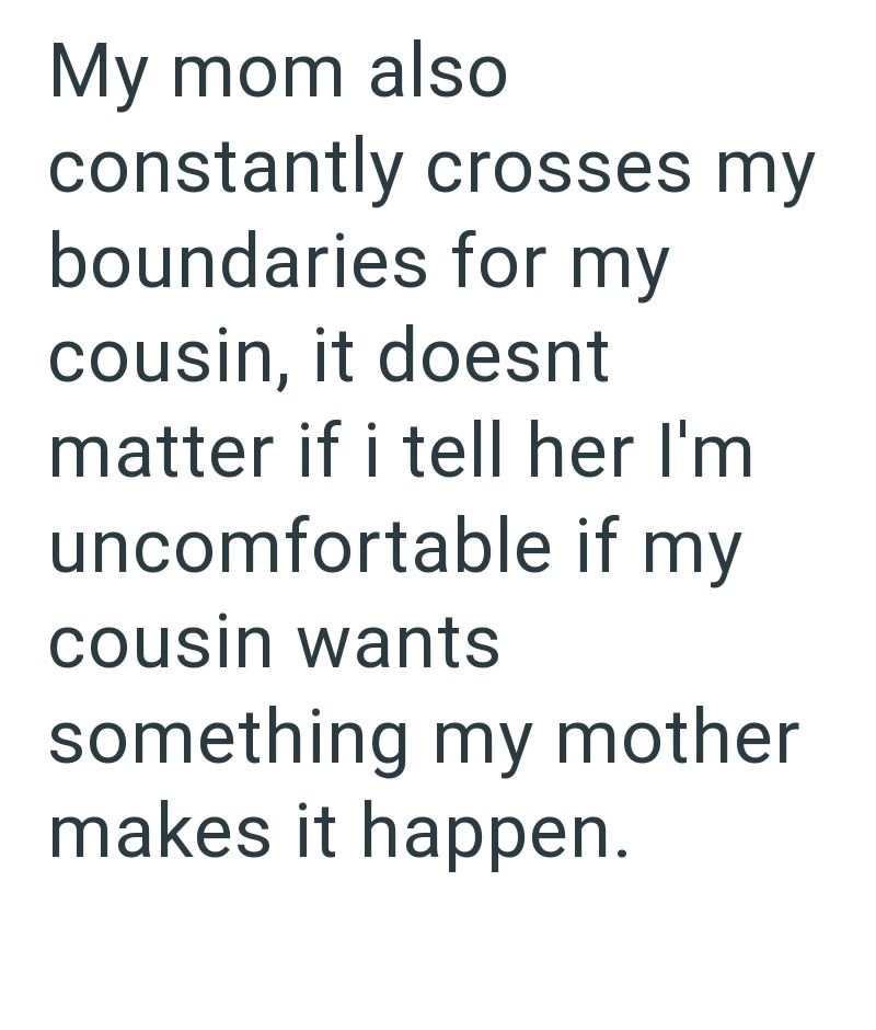 My mom also constantly crosses my boundaries for my cousin, it doesnt matter if i tell her I'm uncomfortable if my cousin wants something my mother makes it happen.