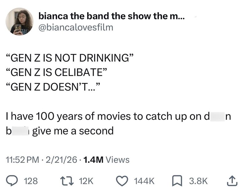 bianca the band the show the m... @biancalovesfilm "GEN Z IS NOT DRINKING" "GEN Z IS CELIBATE" "GEN Z DOESN'T..." I have 100 years of movies to catch up on d n give me a second b 11:52 PM 2/21/26 1.4M Views . . 128 12K 144K 3.8K ↑