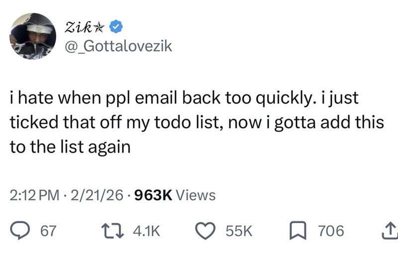 Zik⭑♥ @_Gottalovezik i hate when ppl email back too quickly. i just ticked that off my todo list, now i gotta add this to the list again 2:12 PM 2/21/26.963K Views 67 4.1K 55K ☐ 706 ↑
