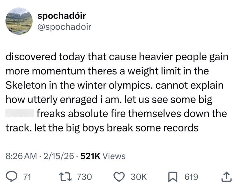 spochadóir @spochadoir discovered today that cause heavier people gain more momentum theres a weight limit in the Skeleton in the winter olympics. cannot explain how utterly enraged i am. let us see some big freaks absolute fire themselves down the track. let the big boys break some records 8:26 AM 2/15/26 521K Views 71 17 730 30K 619