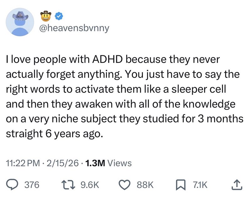 @heavensbvnny I love people with ADHD because they never actually forget anything. You just have to say the right words to activate them like a sleeper cell and then they awaken with all of the knowledge on a very niche subject they studied for 3 months straight 6 years ago. 11:22 PM 2/15/26 1.3M Views . 376 17 9.6K 88K 7.1K 企