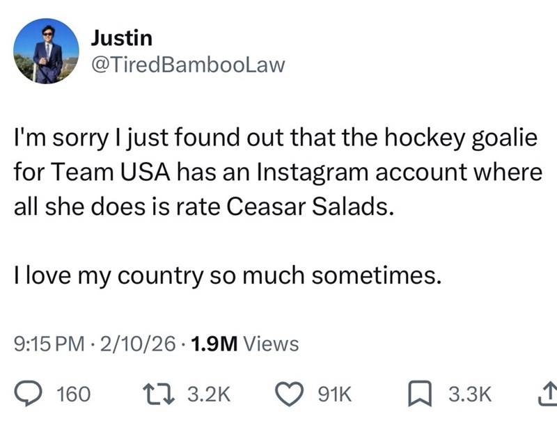 Justin @TiredBambooLaw I'm sorry I just found out that the hockey goalie for Team USA has an Instagram account where all she does is rate Ceasar Salads. I love my country so much sometimes. 9:15 PM 2/10/26 1.9M Views 160 17 3.2K 91K ☐ 3.3K 1