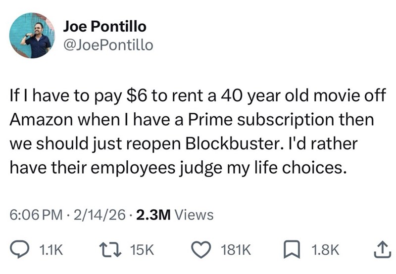Joe Pontillo @JoePontillo If I have to pay $6 to rent a 40 year old movie off Amazon when I have a Prime subscription then we should just reopen Blockbuster. I'd rather have their employees judge my life choices. 6:06 PM 2/14/26 2.3M Views • 1.1K 17 15K 181K ☐ 1.8K ↑