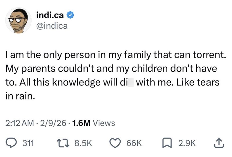 indi.ca @indica I am the only person in my family that can torrent. My parents couldn't and my children don't have to. All this knowledge will di with me. Like tears in rain. 2:12 AM 2/9/26 1.6M Views 311 17 8.5K 66K 2.9K ↑