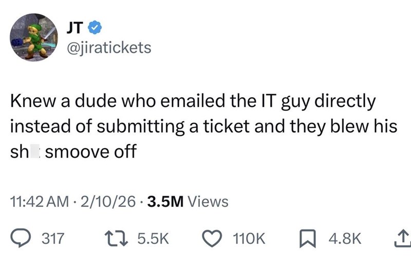 JT @jiratickets Knew a dude who emailed the IT guy directly instead of submitting a ticket and they blew his sh smoove off • 11:42 AM 2/10/26 3.5M Views 317 15.5K 110K ☐ 4.8K ↑