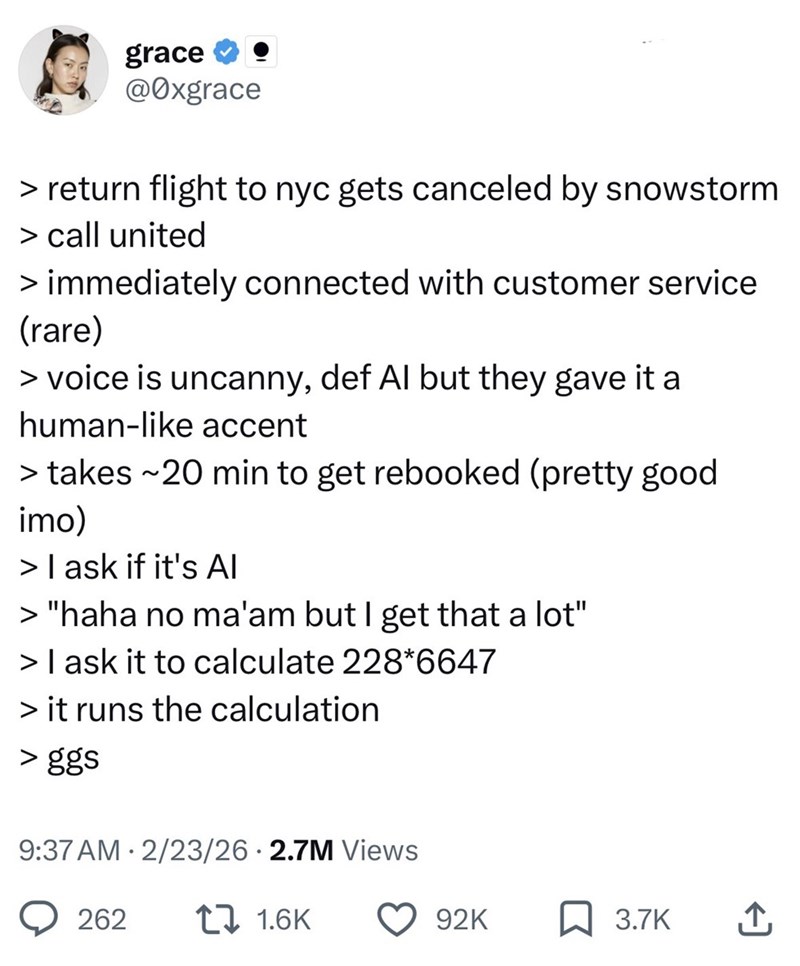 grace @0xgrace > return flight to nyc gets canceled by snowstorm > call united > immediately connected with customer service (rare) > voice is uncanny, def Al but they gave it a human-like accent > takes ~20 min to get rebooked (pretty good imo) > I ask if it's Al > "haha no ma'am but I get that a lot" > I ask it to calculate 228*6647 > it runs the calculation > ggs 9:37 AM 2/23/26 2.7M Views 262 17 1.6K 92K 3.7K 企