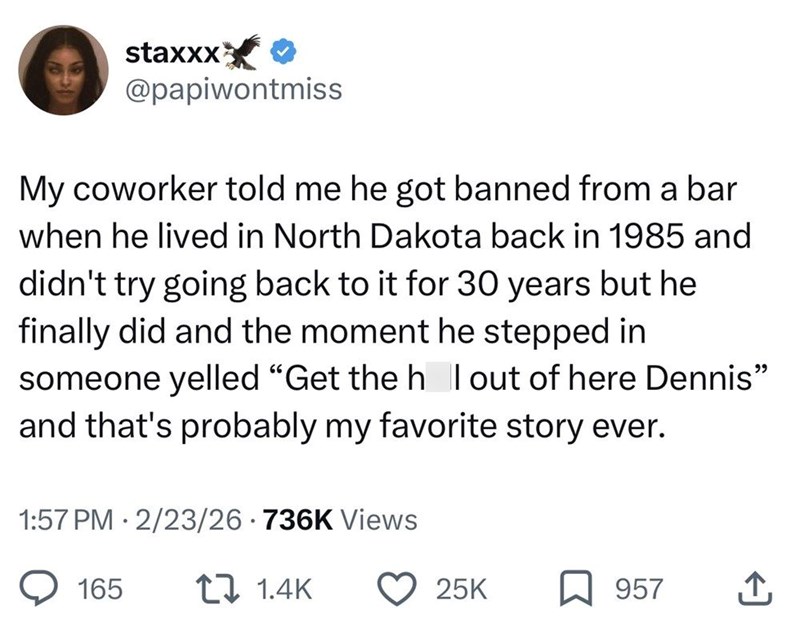 staxxx ✔ @papiwontmiss My coworker told me he got banned from a bar when he lived in North Dakota back in 1985 and didn't try going back to it for 30 years but he finally did and the moment he stepped in someone yelled "Get the h I out of here Dennis" and that's probably my favorite story ever. 1:57 PM 2/23/26 736K Views . 165 1.4K 25K 957 ↑