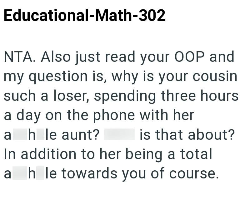 Educational-Math-302 NTA. Also just read your OOP and my question is, why is your cousin such a loser, spending three hours a day on the phone with her a hole aunt? is that about? In addition to her being a total a hole towards you of course.