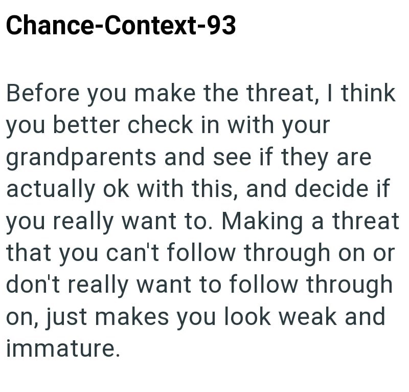 Chance-Context-93 Before you make the threat, I think you better check in with your grandparents and see if they are actually ok with this, and decide if you really want to. Making a threat that you can't follow through on or don't really want to follow through on, just makes you look weak and immature.