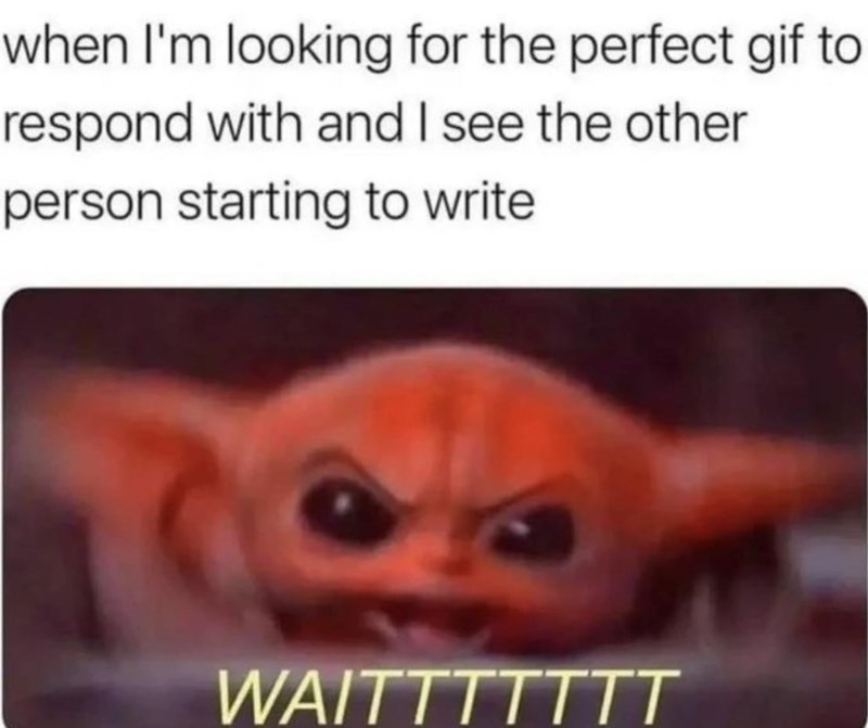 when I'm looking for the perfect gif to respond with and I see the other person starting to write WAITTTTTTT