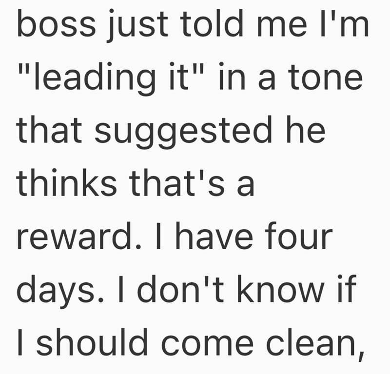 boss just told me I'm "leading it" in a tone that suggested he thinks that's a reward. I have four days. I don't know if I should come clean,