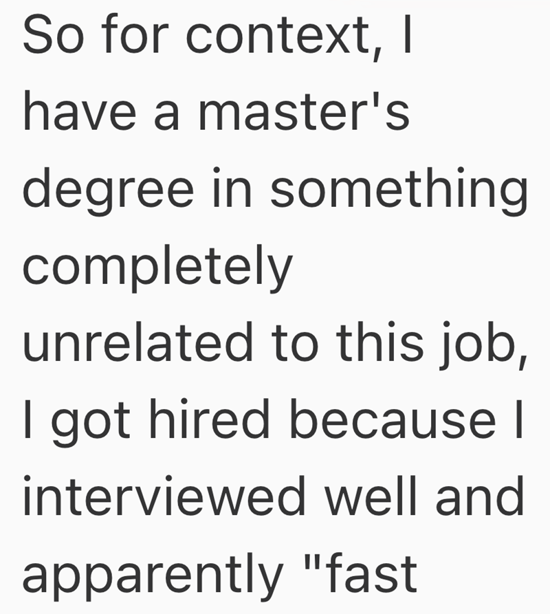 So for context, I have a master's degree in something completely unrelated to this job, I got hired because I interviewed well and apparently "fast