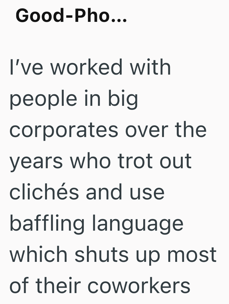 Good-Pho... I've worked with people in big corporates over the years who trot out clichés and use baffling language which shuts up most of their coworkers