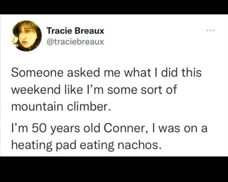 Tracie Breaux @traciebreaux Someone asked me what I did this weekend like I'm some sort of mountain climber. I'm 50 years old Conner, I was on a heating pad eating nachos. ***