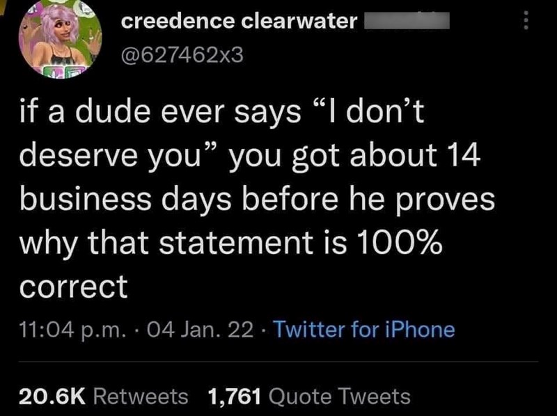 creedence clearwater @627462x3 if a dude ever says "I don't deserve you" you got about 14 business days before he proves why that statement is 100% correct 11:04 p.m. 04 Jan. 22 Twitter for iPhone 20.6K Retweets 1,761 Quote Tweets