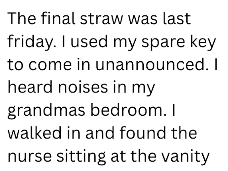 The final straw was last friday. I used my spare key to come in unannounced. I heard noises in my grandmas bedroom. I walked in and found the nurse sitting at the vanity