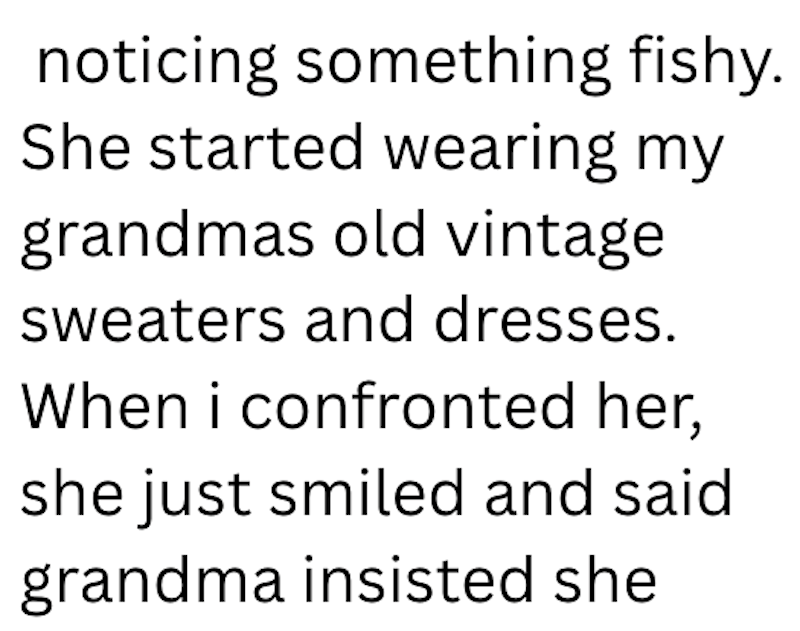 noticing something fishy. She started wearing my grandmas old vintage sweaters and dresses. When i confronted her, she just smiled and said grandma insisted she
