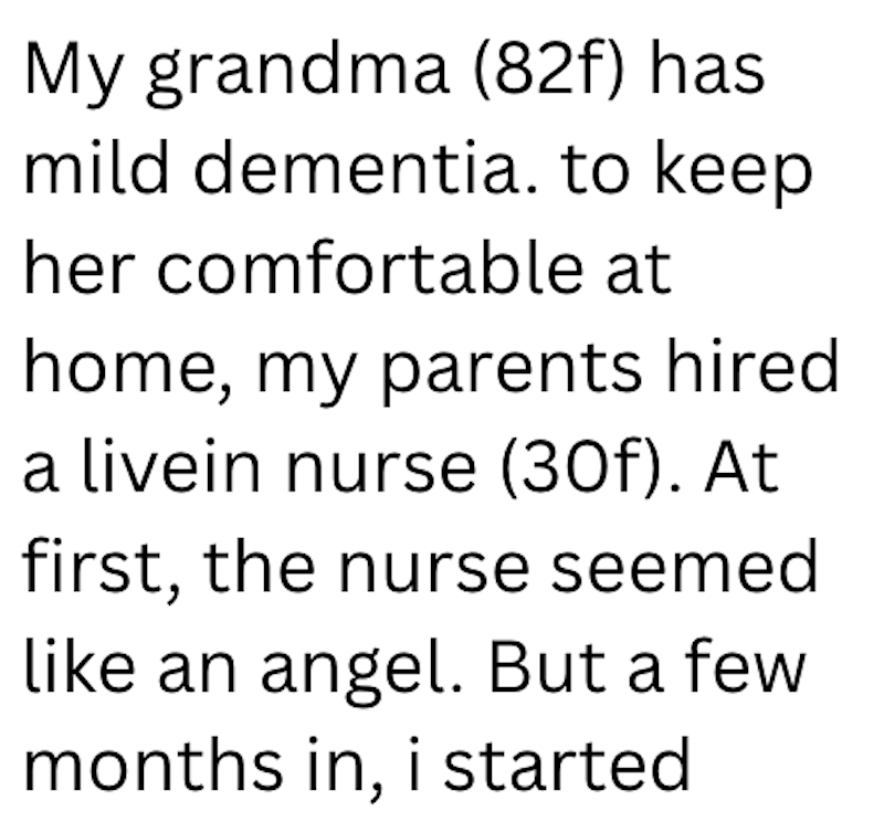 My grandma (82f) has mild dementia. to keep her comfortable at home, my parents hired a livein nurse (30f). At first, the nurse seemed like an angel. But a few months in, i started