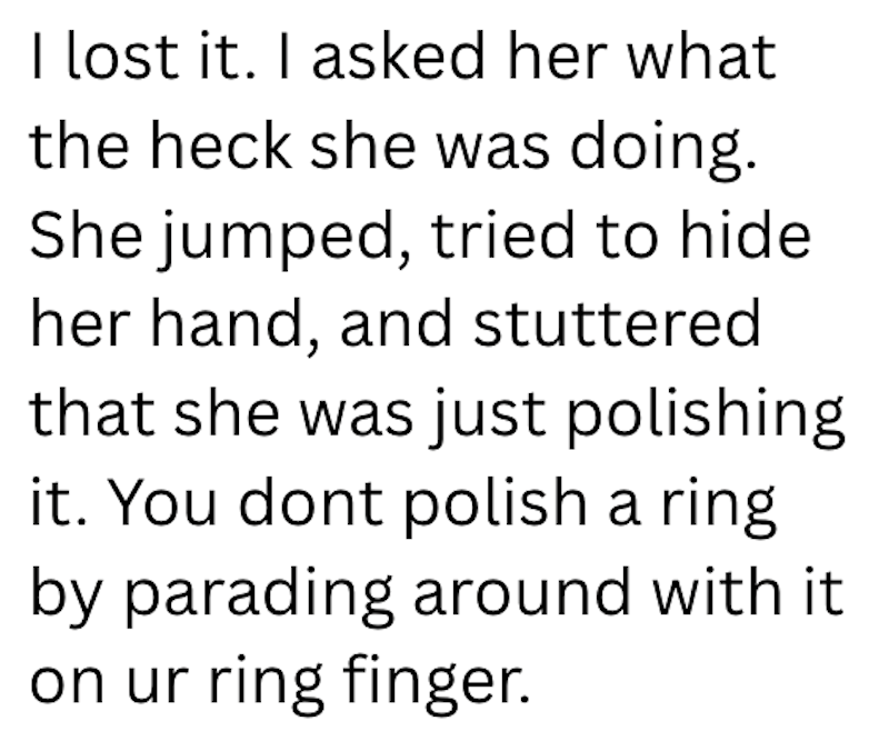I lost it. I asked her what the heck she was doing. She jumped, tried to hide her hand, and stuttered that she was just polishing it. You dont polish a ring by parading around with it on ur ring finger.