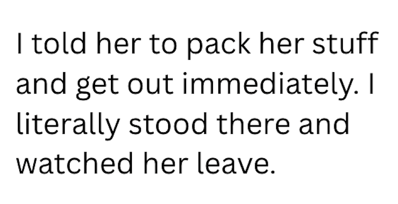 I told her to pack her stuff and get out immediately. I literally stood there and watched her leave.