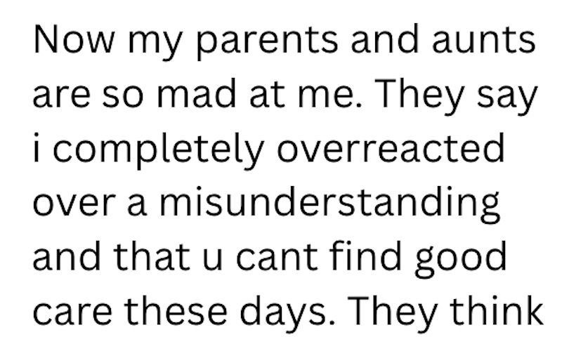 Now my parents and aunts are so mad at me. They say i completely overreacted over a misunderstanding and that u cant find good care these days. They think