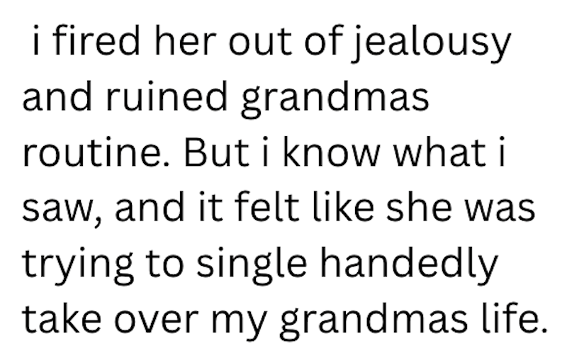 i fired her out of jealousy and ruined grandmas routine. But i know what i saw, and it felt like she was trying to single handedly take over my grandmas life.