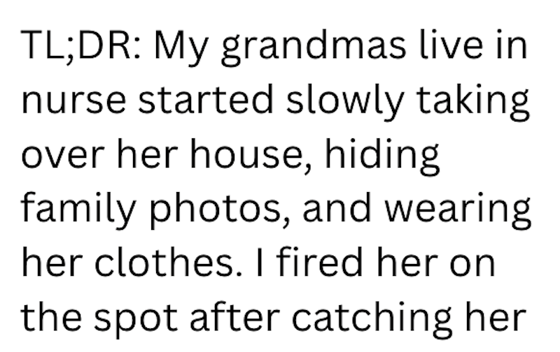TL;DR: My grandmas live in nurse started slowly taking over her house, hiding family photos, and wearing her clothes. I fired her on the spot after catching her