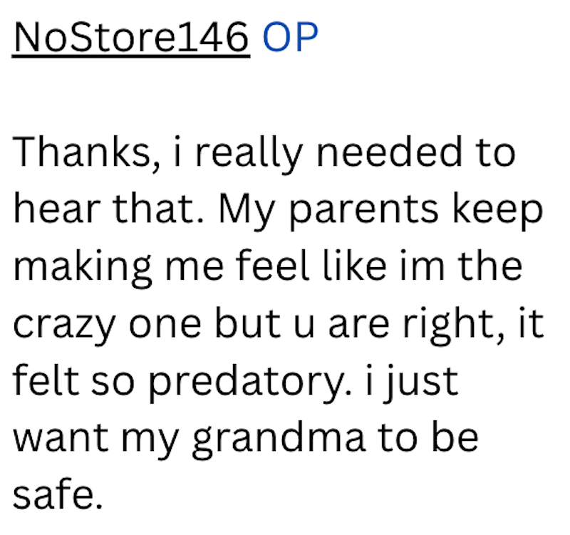 NoStore146 OP Thanks, i really needed to hear that. My parents keep making me feel like im the crazy one but u are right, it felt so predatory. i just want my grandma to be safe.