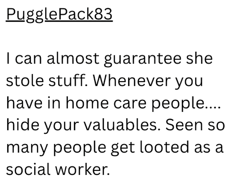 Puggle Pack83 I can almost guarantee she stole stuff. Whenever you have in home care people.... hide your valuables. Seen so many people get looted as a social worker.