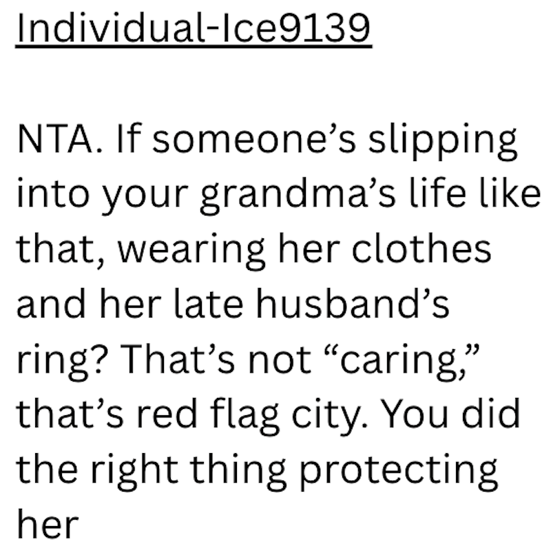 Individual-Ice9139 NTA. If someone's slipping into your grandma's life like that, wearing her clothes and her late husband's ring? That's not "caring," that's red flag city. You did the right thing protecting her