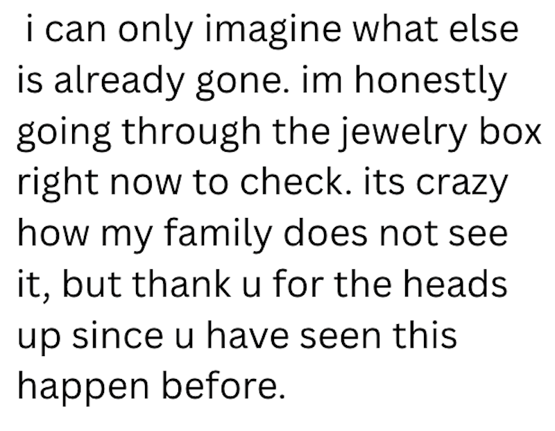 i can only imagine what else is already gone. im honestly going through the jewelry box right now to check. its crazy how my family does not see it, but thank u for the heads up since u have seen this happen before.
