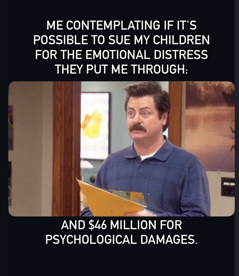 ME CONTEMPLATING IF IT'S POSSIBLE TO SUE MY CHILDREN FOR THE EMOTIONAL DISTRESS THEY PUT ME THROUGH: AND $46 MILLION FOR PSYCHOLOGICAL DAMAGES.