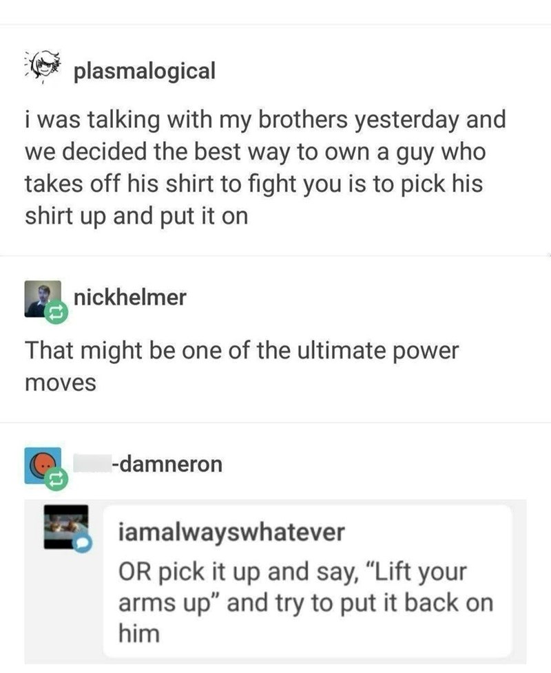 plasmalogical i was talking with my brothers yesterday and we decided the best way to own a guy who takes off his shirt to fight you is to pick his shirt up and put it on nickhelmer That might be one of the ultimate power moves -damneron iamalwayswhatever OR pick it up and say, "Lift your arms up" and try to put it back on him
