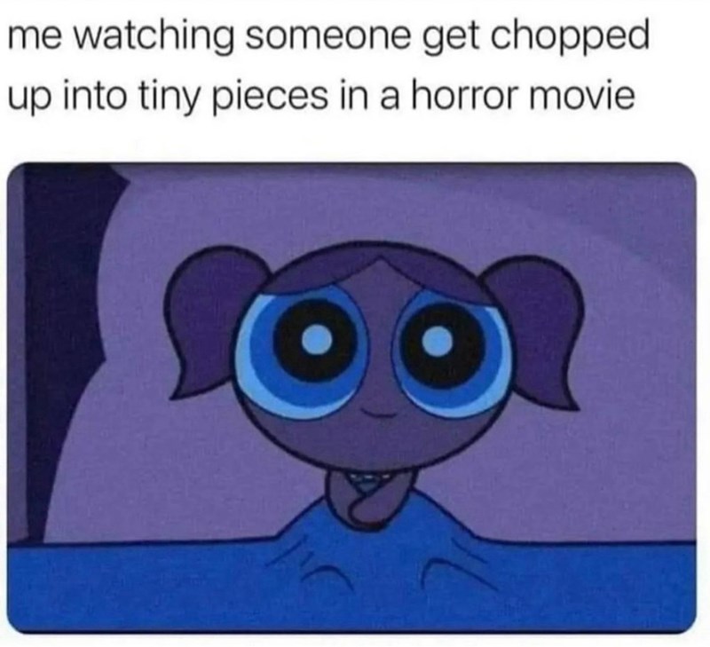 me watching someone get chopped up into tiny pieces in a horror movie