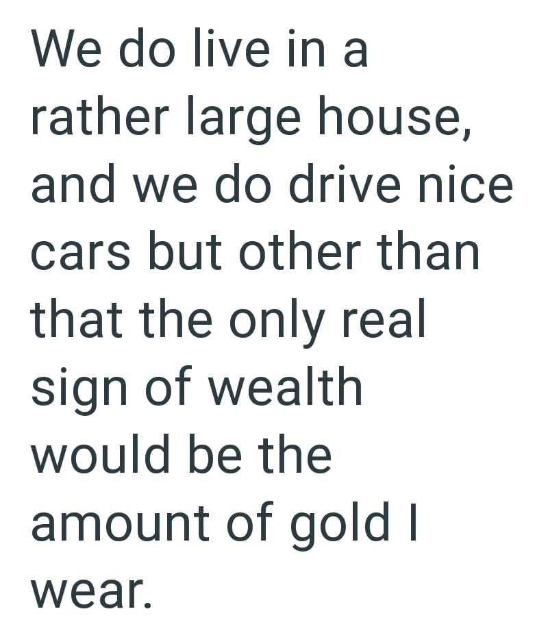 We do live in a rather large house, and we do drive nice cars but other than that the only real sign of wealth would be the amount of gold I wear.