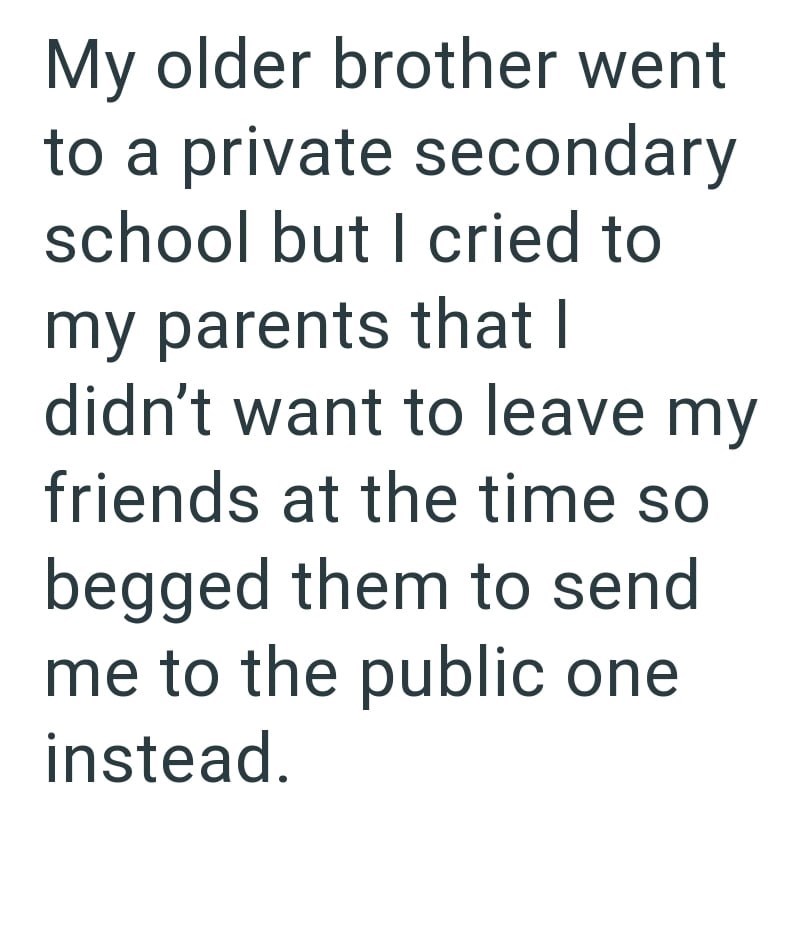 My older brother went to a private secondary school but I cried to my parents that I didn't want to leave my friends at the time so begged them to send me to the public one instead.