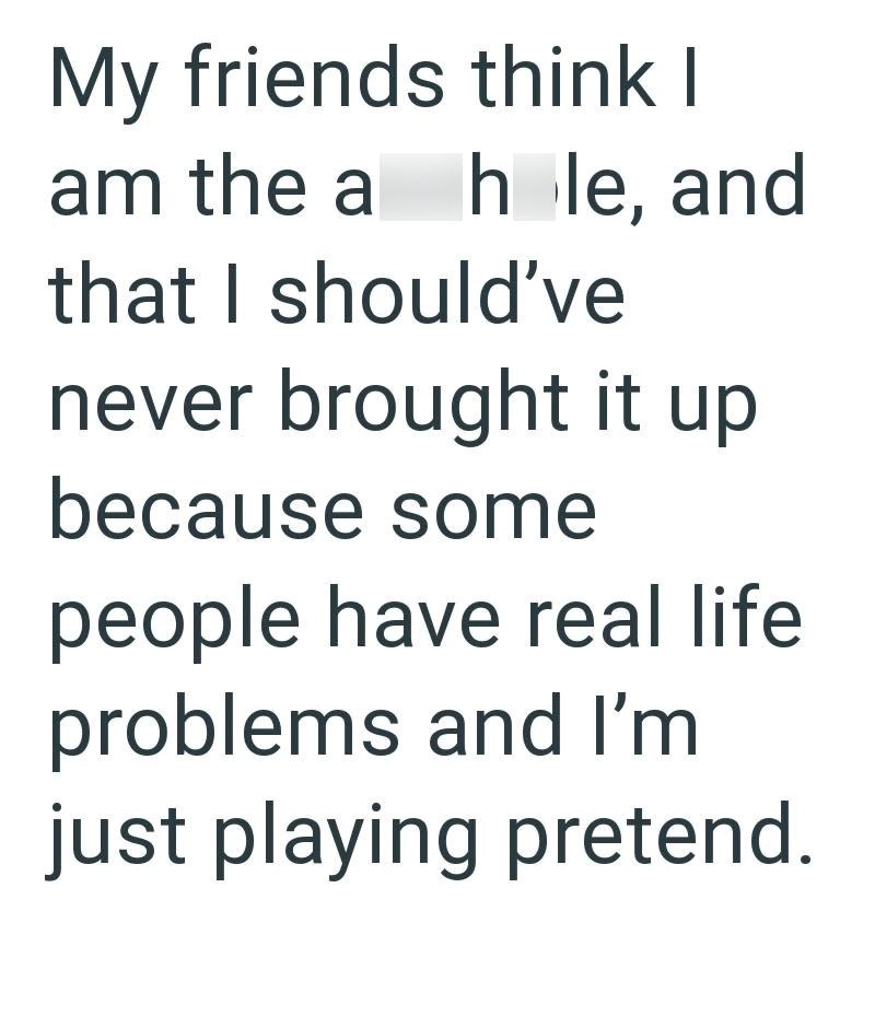 My friends think I am the a hole, and that I should've never brought it up because some people have real life problems and I'm just playing pretend.