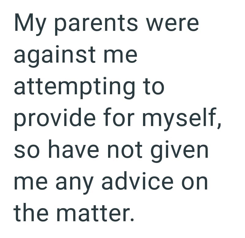 My parents were against me attempting to provide for myself, so have not given me any advice on the matter.