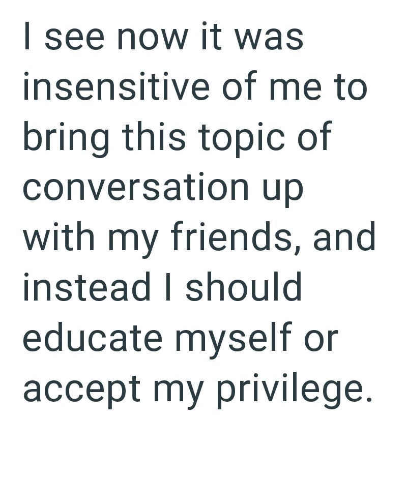 I see now it was insensitive of me to bring this topic of conversation up with my friends, and instead I should educate myself or accept my privilege.