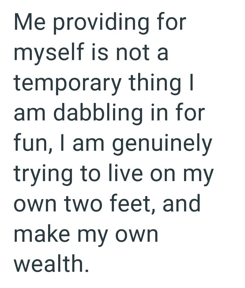 Me providing for myself is not a temporary thing I am dabbling in for fun, I am genuinely trying to live on my own two feet, and make my own wealth.
