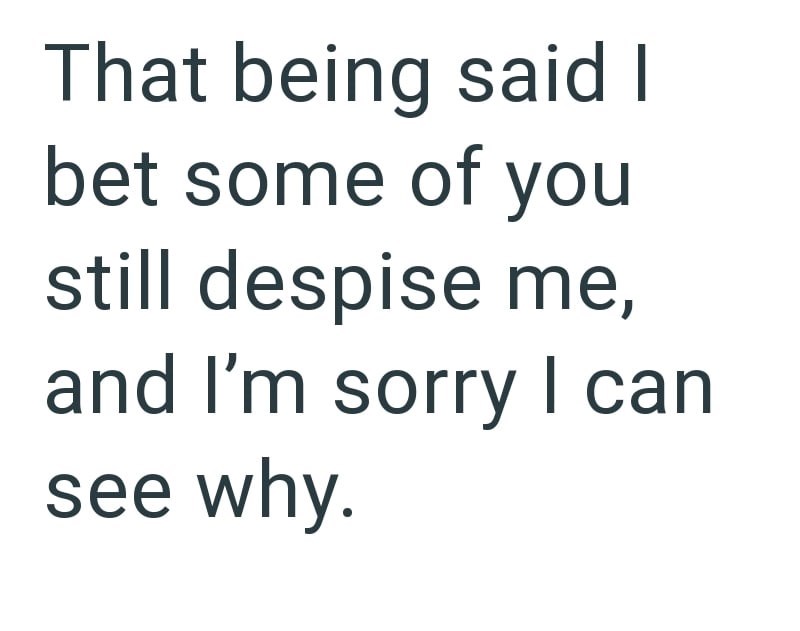 That being said I bet some of you still despise me, and I'm sorry I can see why.