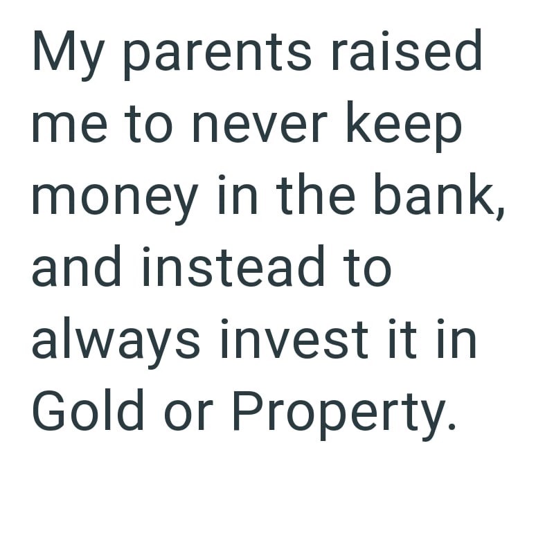 My parents raised me to never keep money in the bank, and instead to always invest it in Gold or Property.