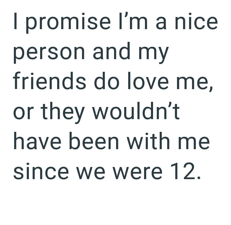 I promise I'm a nice person and my friends do love me, or they wouldn't have been with me since we were 12.