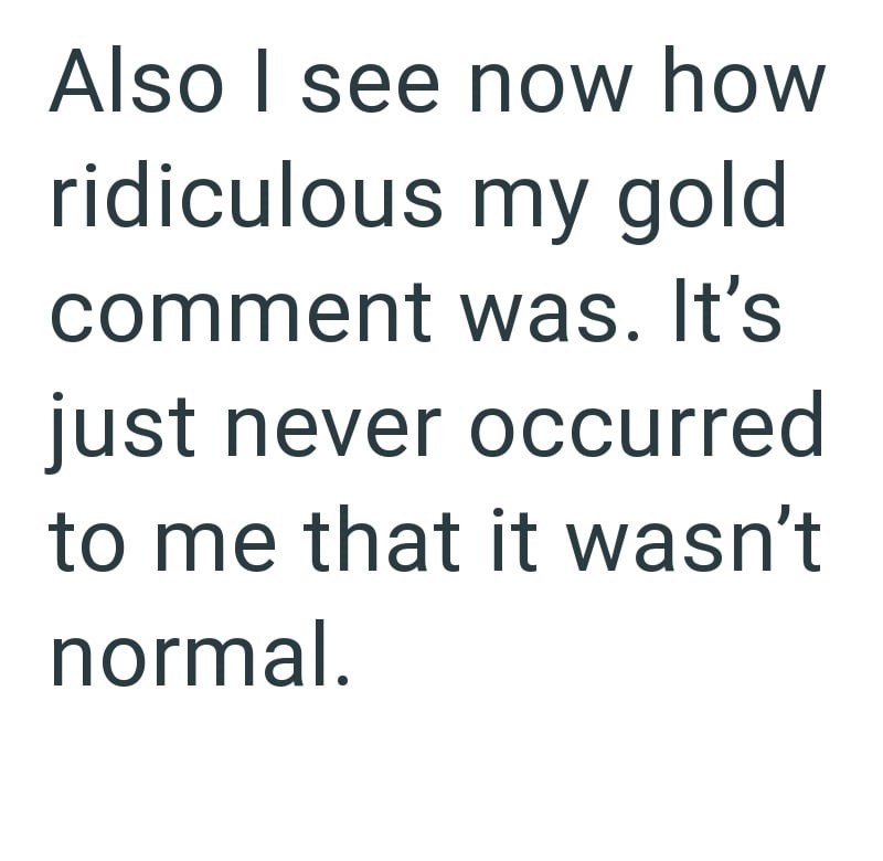 Also I see now how ridiculous my gold comment was. It's just never occurred to me that it wasn't normal.