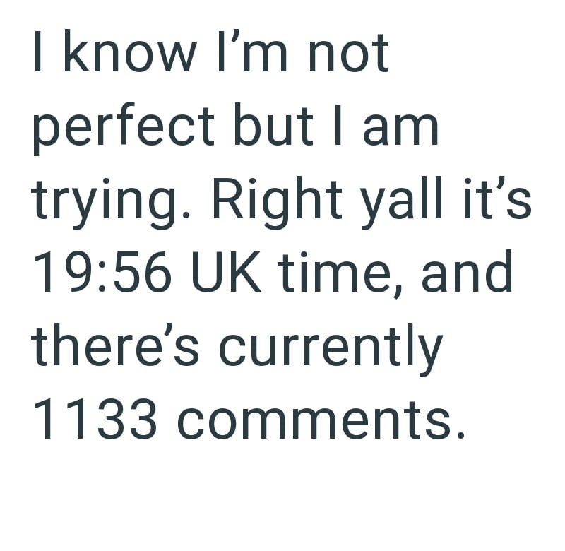 I know I'm not perfect but I am trying. Right yall it's 19:56 UK time, and there's currently 1133 comments.