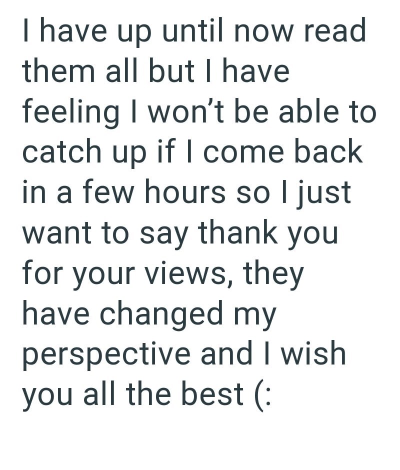 I have up until now read them all but I have feeling I won't be able to catch up if I come back in a few hours so I just want to say thank you for your views, they have changed my perspective and I wish you all the best (: